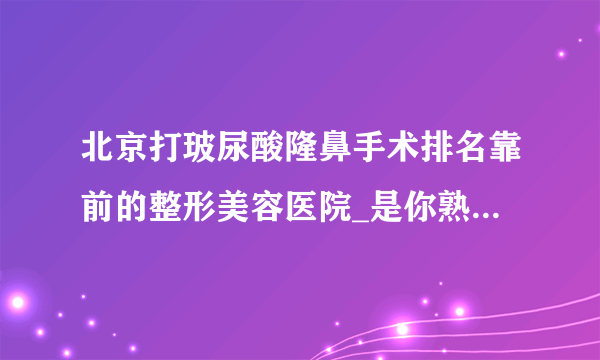 北京打玻尿酸隆鼻手术排名靠前的整形美容医院_是你熟悉的医院吗?