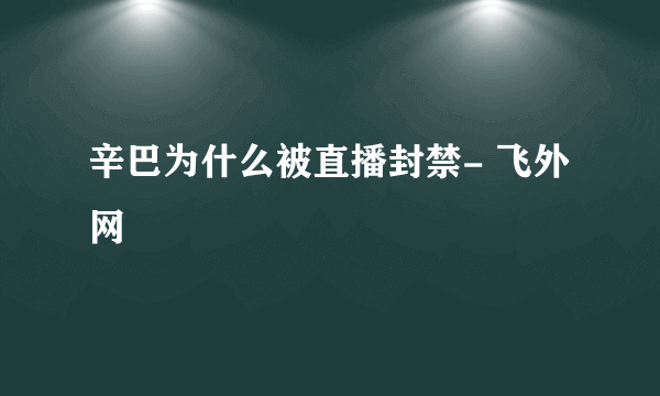 辛巴为什么被直播封禁- 飞外网