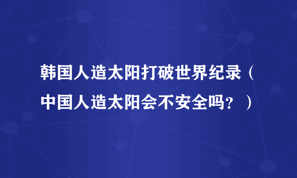 韩国人造太阳打破世界纪录（中国人造太阳会不安全吗？）