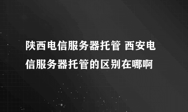 陕西电信服务器托管 西安电信服务器托管的区别在哪啊