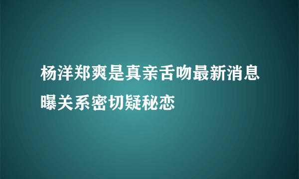 杨洋郑爽是真亲舌吻最新消息曝关系密切疑秘恋