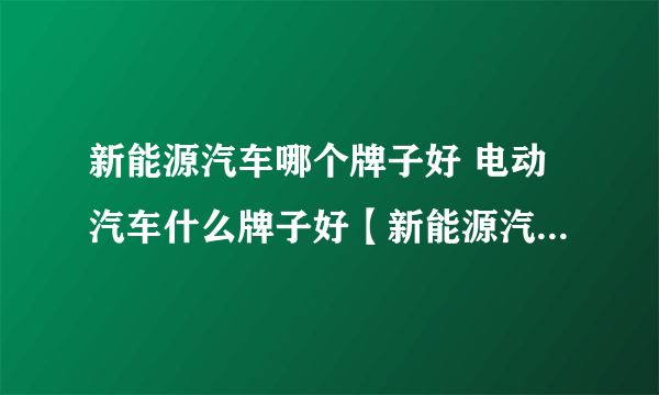 新能源汽车哪个牌子好 电动汽车什么牌子好【新能源汽车品牌】