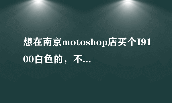 想在南京motoshop店买个I9100白色的，不知道他家信誉怎么样。？给分了。