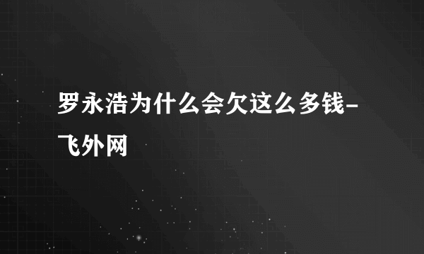 罗永浩为什么会欠这么多钱- 飞外网