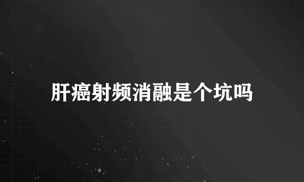 肝癌射频消融是个坑吗