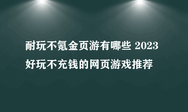 耐玩不氪金页游有哪些 2023好玩不充钱的网页游戏推荐