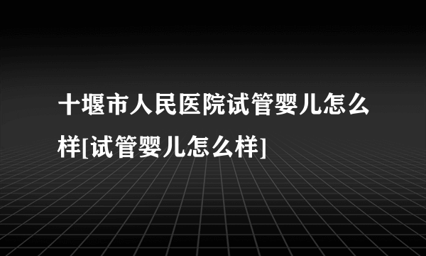 十堰市人民医院试管婴儿怎么样[试管婴儿怎么样]