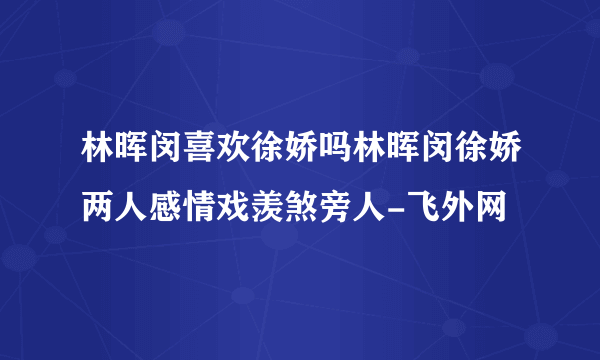 林晖闵喜欢徐娇吗林晖闵徐娇两人感情戏羡煞旁人-飞外网