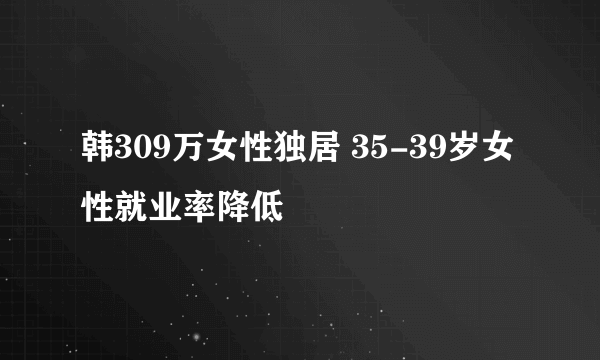 韩309万女性独居 35-39岁女性就业率降低