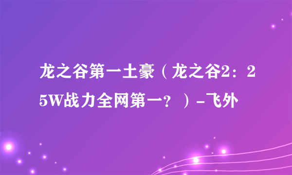 龙之谷第一土豪（龙之谷2：25W战力全网第一？）-飞外