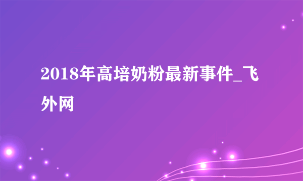 2018年高培奶粉最新事件_飞外网