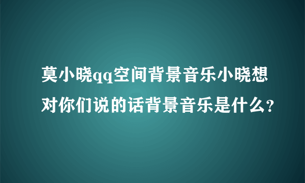 莫小晓qq空间背景音乐小晓想对你们说的话背景音乐是什么？