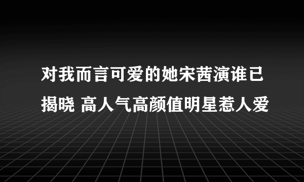 对我而言可爱的她宋茜演谁已揭晓 高人气高颜值明星惹人爱