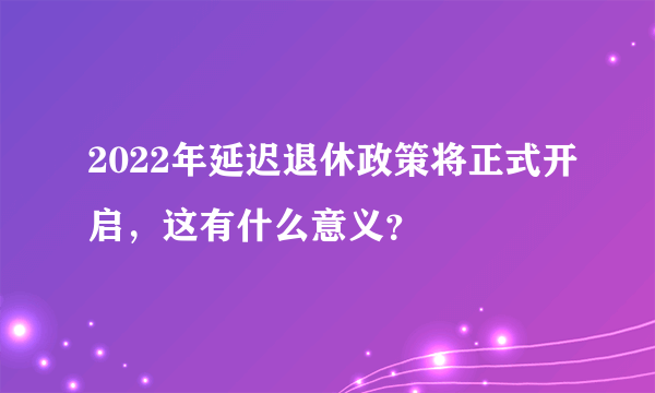 2022年延迟退休政策将正式开启，这有什么意义？