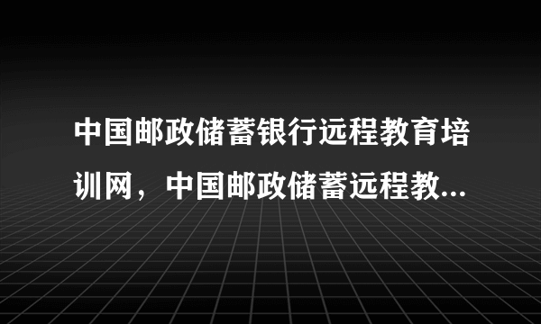 中国邮政储蓄银行远程教育培训网，中国邮政储蓄远程教育培训网