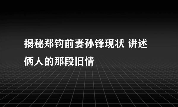 揭秘郑钧前妻孙锋现状 讲述俩人的那段旧情