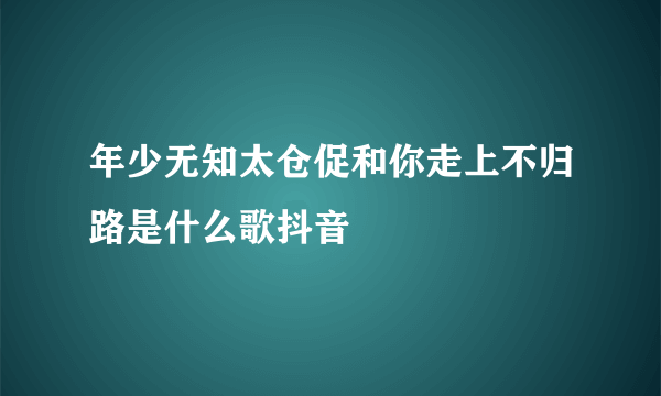 年少无知太仓促和你走上不归路是什么歌抖音