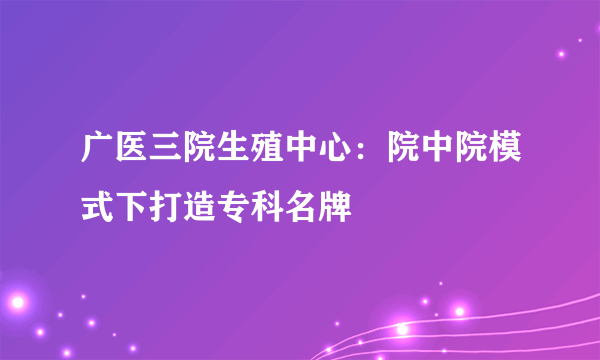 广医三院生殖中心：院中院模式下打造专科名牌