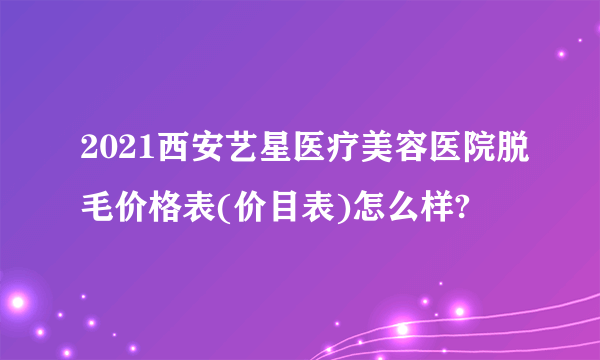 2021西安艺星医疗美容医院脱毛价格表(价目表)怎么样?