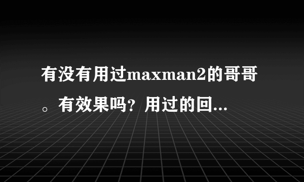 有没有用过maxman2的哥哥。有效果吗？用过的回答。谢谢！