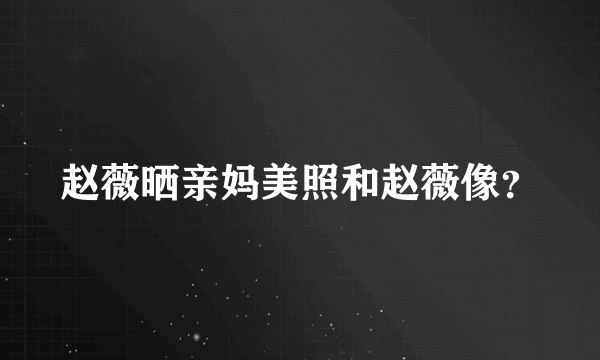 赵薇晒亲妈美照和赵薇像？