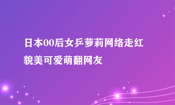 日本00后女乒萝莉网络走红 貌美可爱萌翻网友