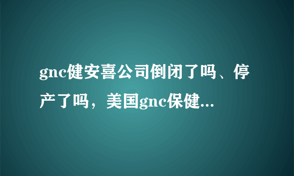 gnc健安喜公司倒闭了吗、停产了吗，美国gnc保健品辟谣了吗