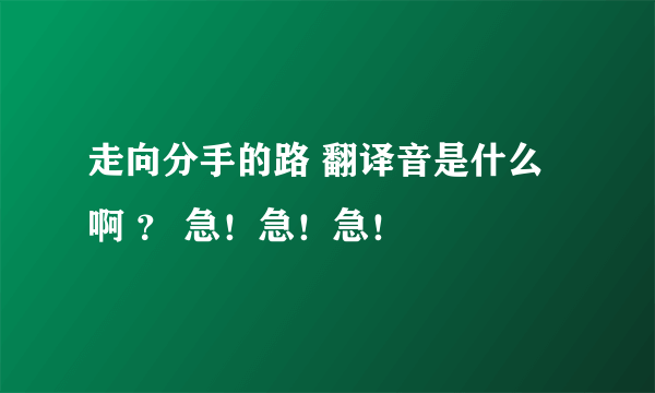 走向分手的路 翻译音是什么啊 ？ 急！急！急！