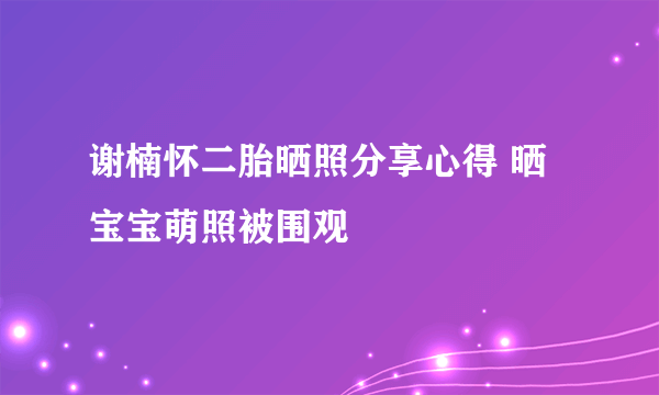 谢楠怀二胎晒照分享心得 晒宝宝萌照被围观