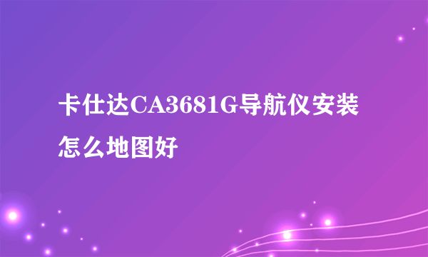 卡仕达CA3681G导航仪安装怎么地图好