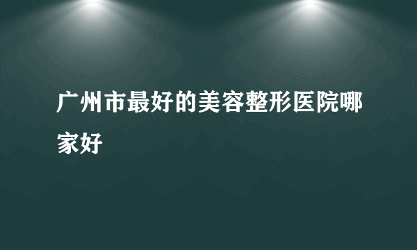 广州市最好的美容整形医院哪家好