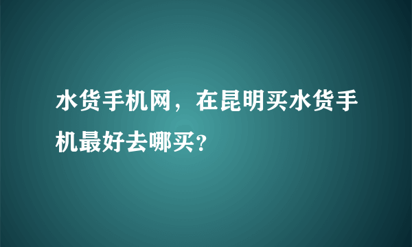 水货手机网，在昆明买水货手机最好去哪买？