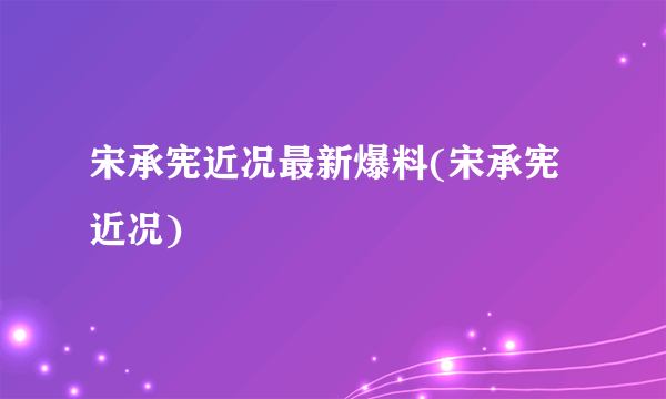 宋承宪近况最新爆料(宋承宪近况)