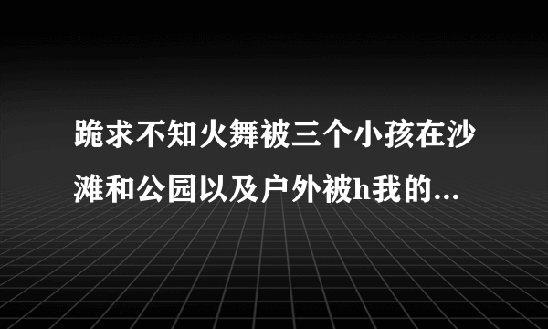 跪求不知火舞被三个小孩在沙滩和公园以及户外被h我的邮箱是 657703552@qq com