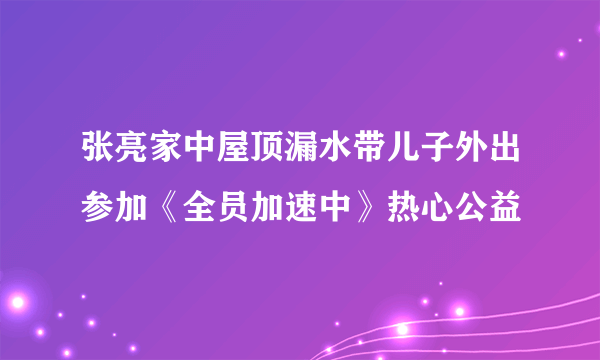 张亮家中屋顶漏水带儿子外出参加《全员加速中》热心公益