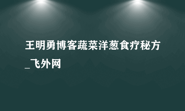 王明勇博客蔬菜洋葱食疗秘方_飞外网