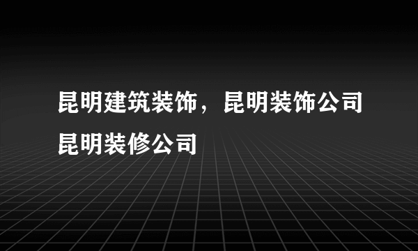 昆明建筑装饰，昆明装饰公司昆明装修公司