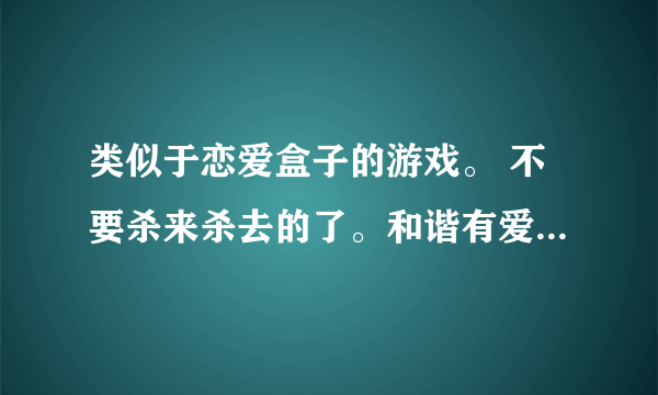 类似于恋爱盒子的游戏。 不要杀来杀去的了。和谐有爱的，。 女生多点的网游。