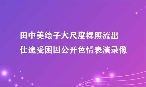 田中美绘子大尺度裸照流出 仕途受困因公开色情表演录像