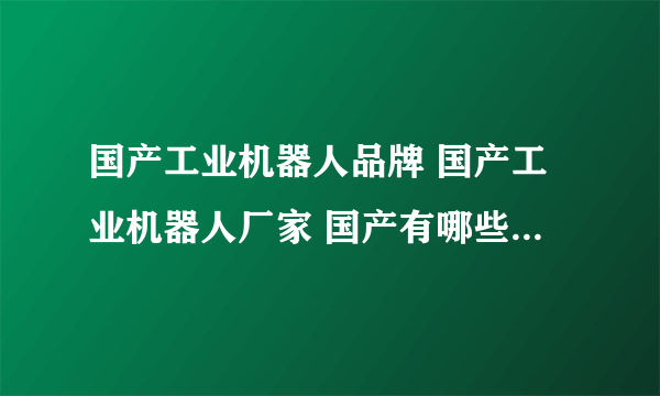 国产工业机器人品牌 国产工业机器人厂家 国产有哪些工业机器人品牌【品牌库】