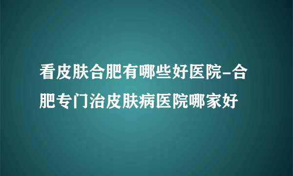 看皮肤合肥有哪些好医院-合肥专门治皮肤病医院哪家好