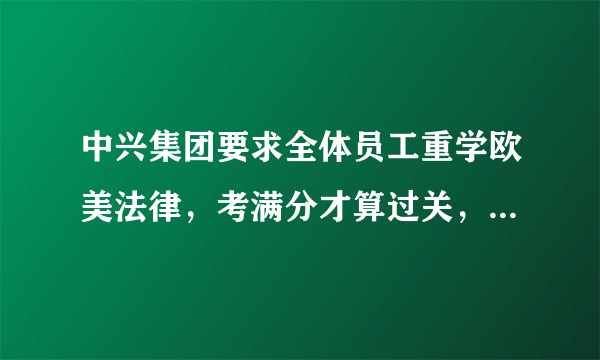 中兴集团要求全体员工重学欧美法律，考满分才算过关，对此你怎么看？