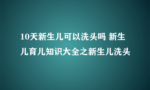 10天新生儿可以洗头吗 新生儿育儿知识大全之新生儿洗头