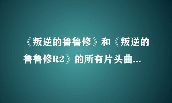 《叛逆的鲁鲁修》和《叛逆的鲁鲁修R2》的所有片头曲和片尾曲都叫什么名字啊