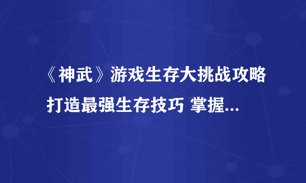 《神武》游戏生存大挑战攻略 打造最强生存技巧 掌握游戏胜利关键