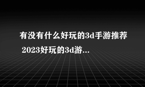 有没有什么好玩的3d手游推荐 2023好玩的3d游戏排行榜