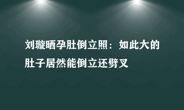 刘璇晒孕肚倒立照：如此大的肚子居然能倒立还劈叉