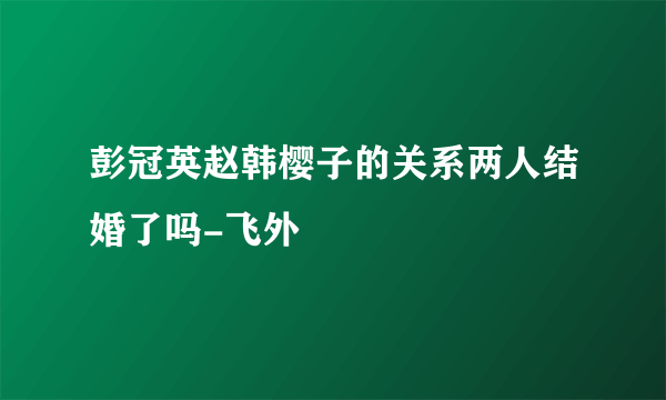 彭冠英赵韩樱子的关系两人结婚了吗-飞外