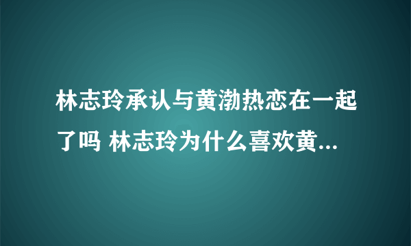 林志玲承认与黄渤热恋在一起了吗 林志玲为什么喜欢黄渤是炒作吗