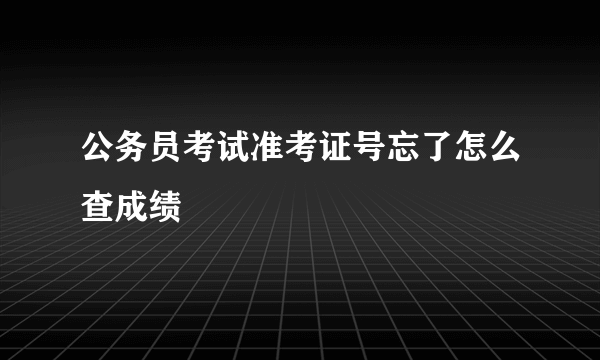 公务员考试准考证号忘了怎么查成绩